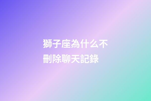 獅子座為什么不刪除聊天記錄-第1張-星座運勢-玄機派