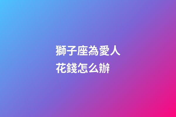 獅子座為愛人花錢怎么辦-第1張-星座運勢-玄機派