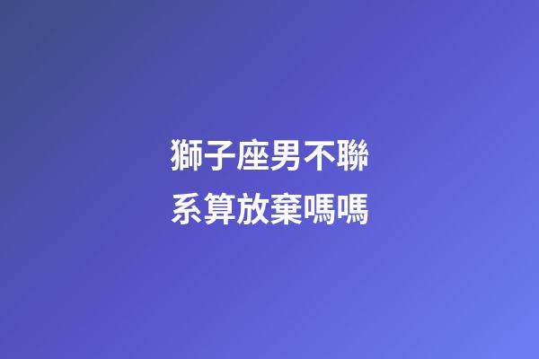 獅子座男不聯系算放棄嗎嗎-第1張-星座運勢-玄機派