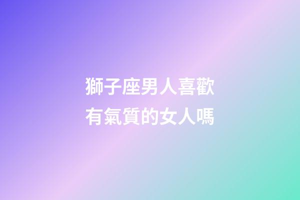 獅子座男人喜歡有氣質的女人嗎-第1張-星座運勢-玄機派