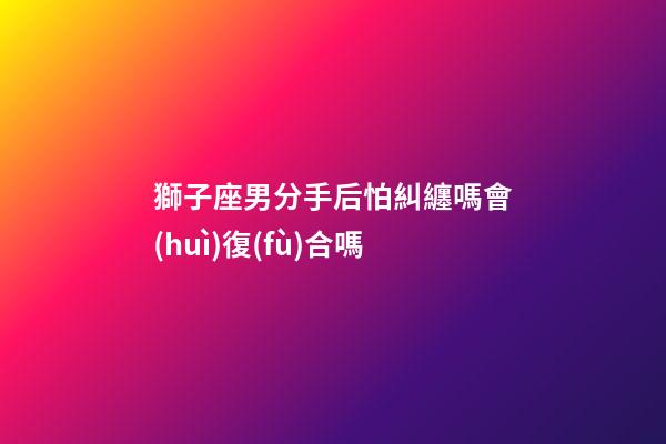 獅子座男分手后怕糾纏嗎會(huì)復(fù)合嗎-第1張-星座運(yùn)勢(shì)-玄機(jī)派