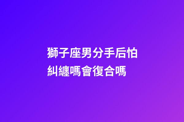 獅子座男分手后怕糾纏嗎會復合嗎-第1張-星座運勢-玄機派