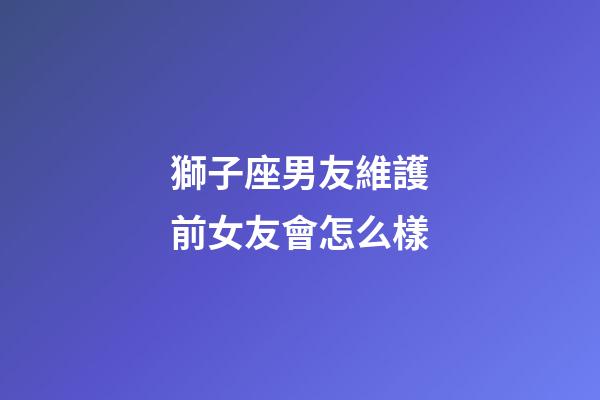 獅子座男友維護前女友會怎么樣-第1張-星座運勢-玄機派