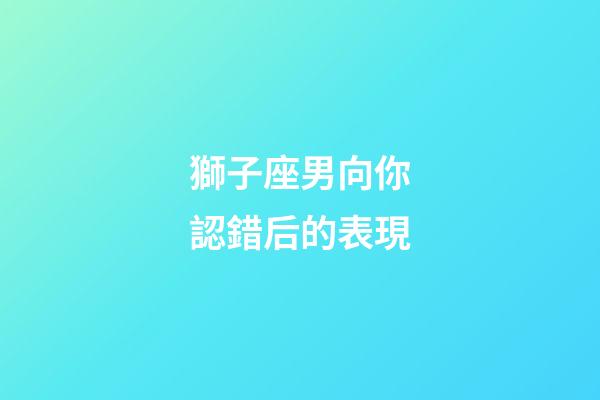 獅子座男向你認錯后的表現-第1張-星座運勢-玄機派