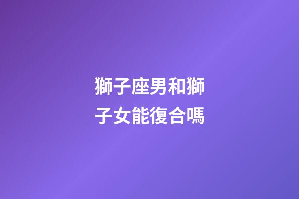 獅子座男和獅子女能復合嗎-第1張-星座運勢-玄機派