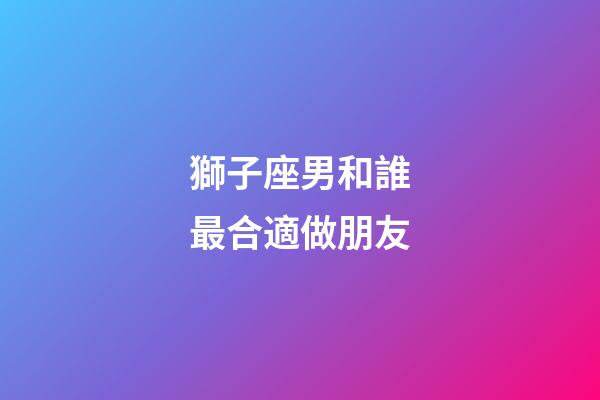 獅子座男和誰最合適做朋友-第1張-星座運勢-玄機派