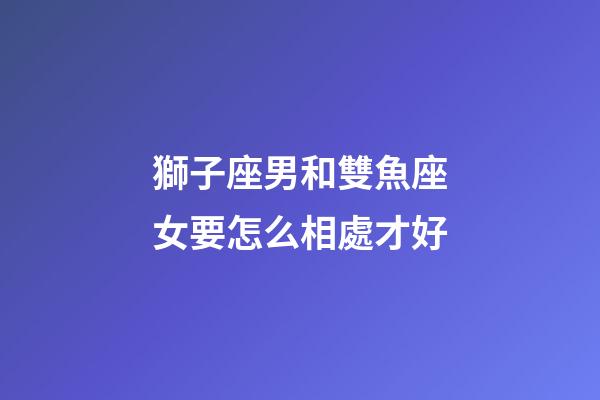 獅子座男和雙魚座女要怎么相處才好