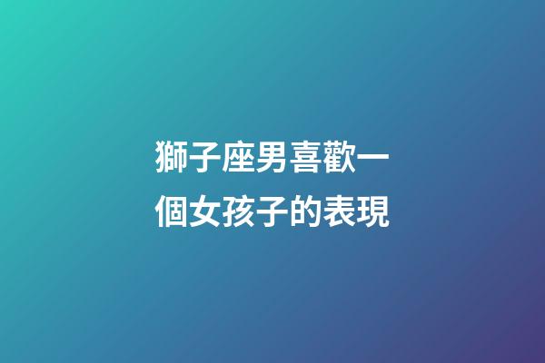 獅子座男喜歡一個女孩子的表現-第1張-星座運勢-玄機派