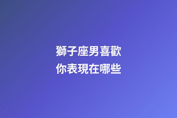 獅子座男喜歡你表現在哪些-第1張-星座運勢-玄機派