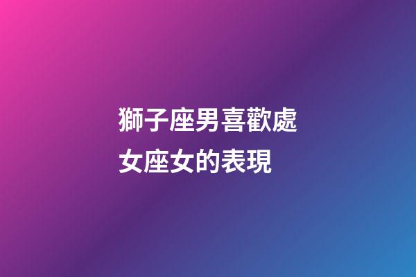 獅子座男喜歡處女座女的表現-第1張-星座運勢-玄機派