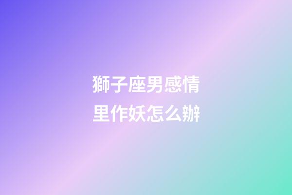 獅子座男感情里作妖怎么辦-第1張-星座運勢-玄機派
