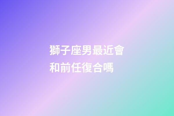 獅子座男最近會和前任復合嗎-第1張-星座運勢-玄機派