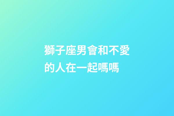 獅子座男會和不愛的人在一起嗎嗎-第1張-星座運勢-玄機派