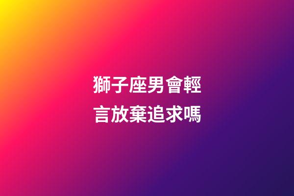 獅子座男會輕言放棄追求嗎-第1張-星座運勢-玄機派