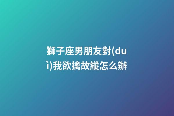 獅子座男朋友對(duì)我欲擒故縱怎么辦-第1張-星座運(yùn)勢(shì)-玄機(jī)派
