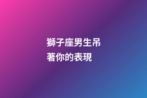 獅子座男生吊著你的表現-第1張-星座運勢-玄機派