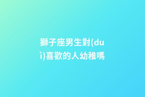 獅子座男生對(duì)喜歡的人幼稚嗎-第1張-星座運(yùn)勢(shì)-玄機(jī)派