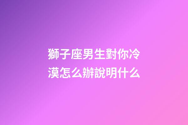 獅子座男生對你冷漠怎么辦說明什么-第1張-星座運(yùn)勢-玄機(jī)派