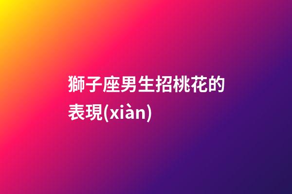 獅子座男生招桃花的表現(xiàn)-第1張-星座運(yùn)勢-玄機(jī)派