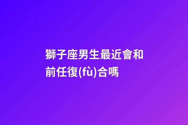 獅子座男生最近會和前任復(fù)合嗎-第1張-星座運勢-玄機(jī)派
