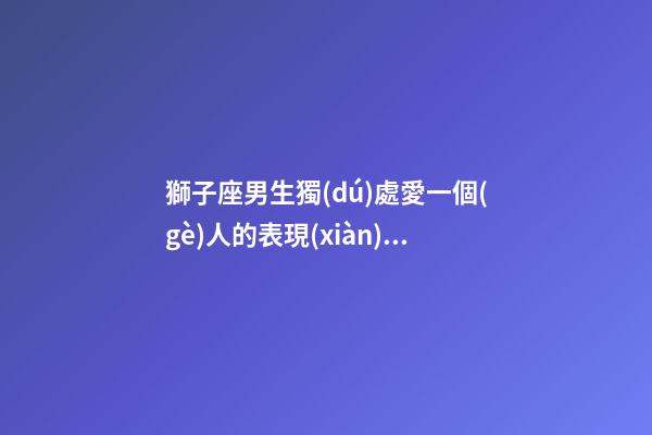 獅子座男生獨(dú)處愛一個(gè)人的表現(xiàn)有哪些-第1張-星座運(yùn)勢-玄機(jī)派