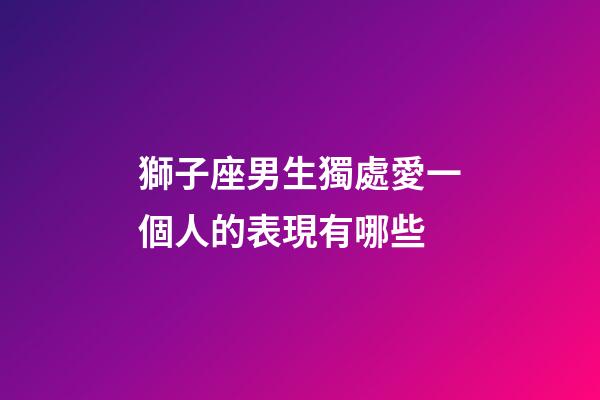 獅子座男生獨處愛一個人的表現有哪些-第1張-星座運勢-玄機派