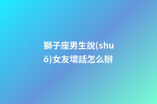 獅子座男生說(shuō)女友壞話怎么辦-第1張-星座運(yùn)勢(shì)-玄機(jī)派