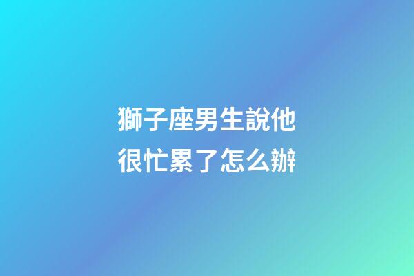 獅子座男生說他很忙累了怎么辦-第1張-星座運勢-玄機派
