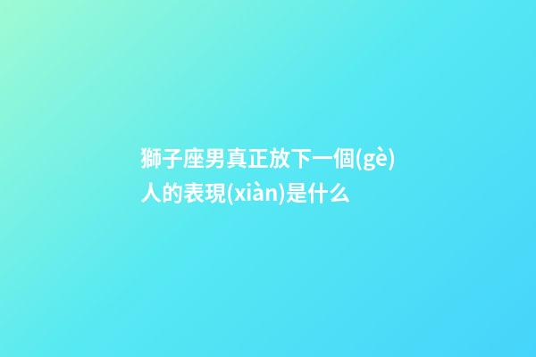 獅子座男真正放下一個(gè)人的表現(xiàn)是什么-第1張-星座運(yùn)勢(shì)-玄機(jī)派