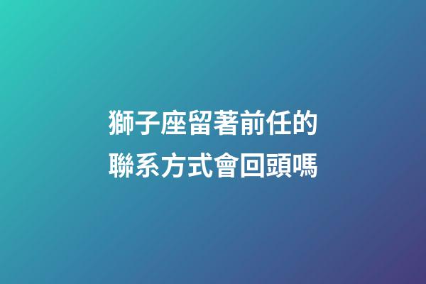 獅子座留著前任的聯系方式會回頭嗎-第1張-星座運勢-玄機派