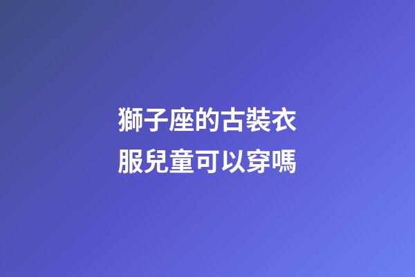 獅子座的古裝衣服兒童可以穿嗎-第1張-星座運(yùn)勢(shì)-玄機(jī)派