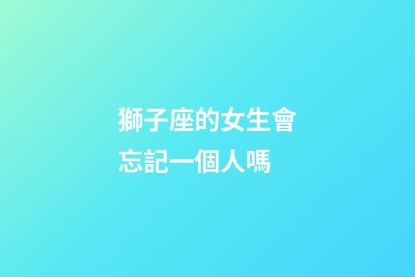 獅子座的女生會忘記一個人嗎-第1張-星座運勢-玄機派