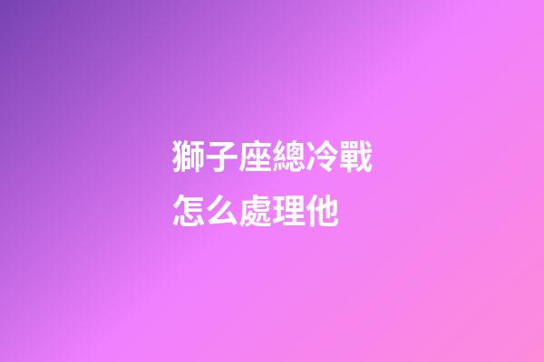 獅子座總冷戰怎么處理他-第1張-星座運勢-玄機派