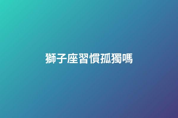 獅子座習慣孤獨嗎-第1張-星座運勢-玄機派