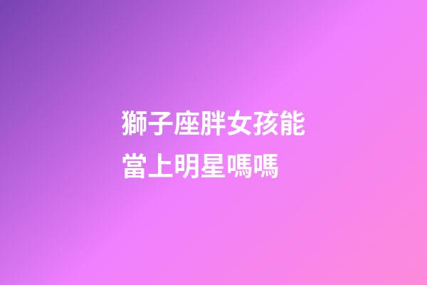 獅子座胖女孩能當上明星嗎嗎-第1張-星座運勢-玄機派
