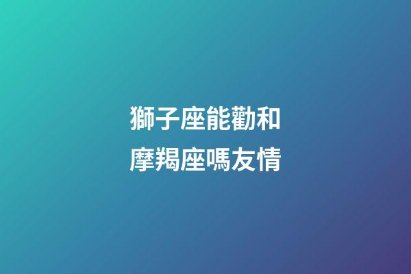 獅子座能勸和摩羯座嗎友情-第1張-星座運勢-玄機派