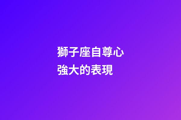 獅子座自尊心強大的表現-第1張-星座運勢-玄機派