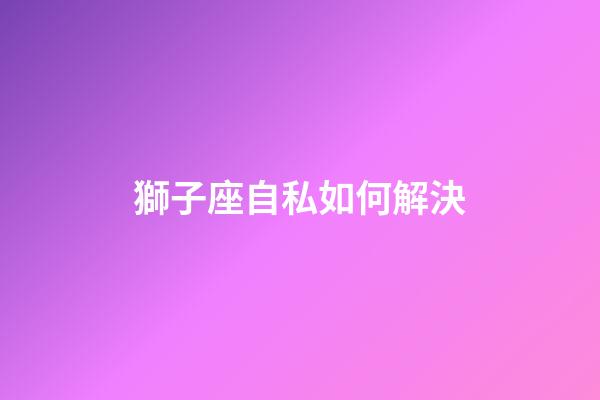 獅子座自私如何解決-第1張-星座運勢-玄機派