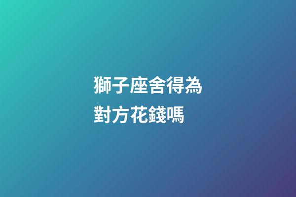 獅子座舍得為對方花錢嗎-第1張-星座運勢-玄機派
