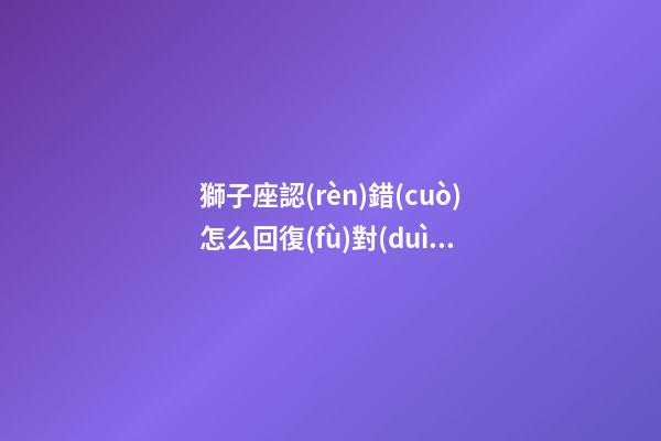 獅子座認(rèn)錯(cuò)怎么回復(fù)對(duì)方-第1張-星座運(yùn)勢(shì)-玄機(jī)派