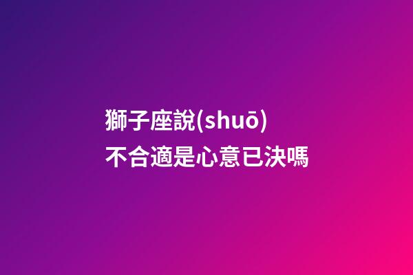 獅子座說(shuō)不合適是心意已決嗎-第1張-星座運(yùn)勢(shì)-玄機(jī)派