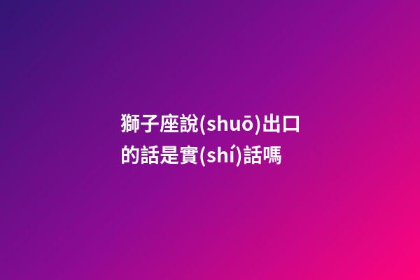 獅子座說(shuō)出口的話是實(shí)話嗎-第1張-星座運(yùn)勢(shì)-玄機(jī)派