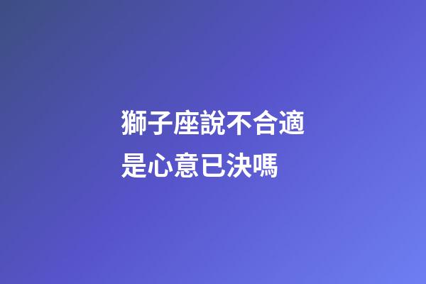 獅子座說不合適是心意已決嗎-第1張-星座運勢-玄機派