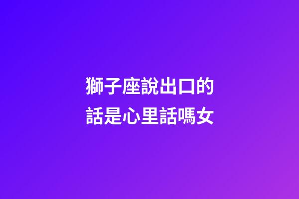 獅子座說出口的話是心里話嗎女-第1張-星座運勢-玄機派