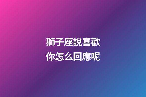 獅子座說喜歡你怎么回應呢-第1張-星座運勢-玄機派
