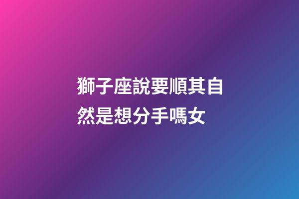 獅子座說要順其自然是想分手嗎女-第1張-星座運勢-玄機派