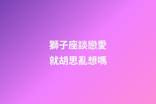 獅子座談戀愛就胡思亂想嗎-第1張-星座運勢-玄機派