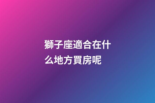 獅子座適合在什么地方買房呢-第1張-星座運勢-玄機派