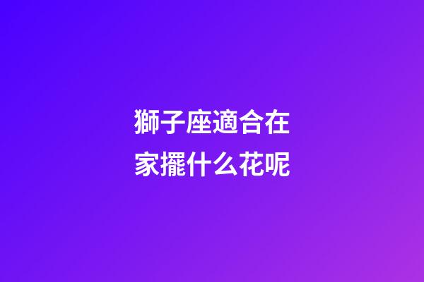 獅子座適合在家擺什么花呢-第1張-星座運(yùn)勢(shì)-玄機(jī)派