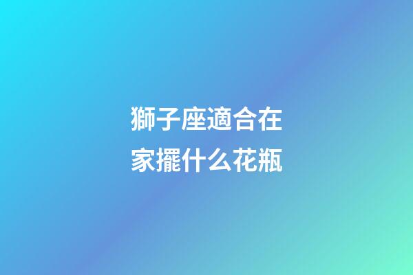 獅子座適合在家擺什么花瓶